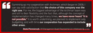 Summing up my cooperation with Archman, which began in 2008, I can say with satisfaction that the choice of this company was the right one. For me, the biggest advantage of the Archman team was and still is their flexibility and the fact that, although the concept of implementation has changed many times, we have never heard “it is not possible.” It is worth underlining, we planned to implement only budgeting, and with time our cooperation has expanded to include other areas.
